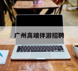 启东广州高端伴游雇用(广州私家助理伴游雇用)