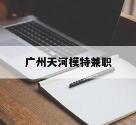 启东广州天河模特兼职(广州天河区雇用模特)